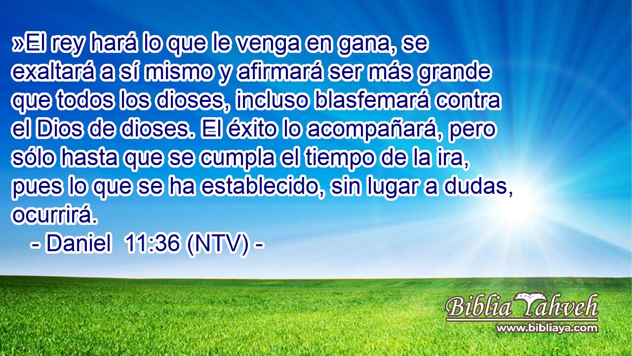 »El rey hará lo que le venga en gana, se exaltará a sí mismo y afirmará ser más grande que todos los dioses, incluso blasfemará contra el Dios de dioses. El éxito lo acompañará, pero sólo hasta que se cumpla el tiempo de la ira, pues lo que se ha establecido, sin lugar a dudas, ocurrirá.