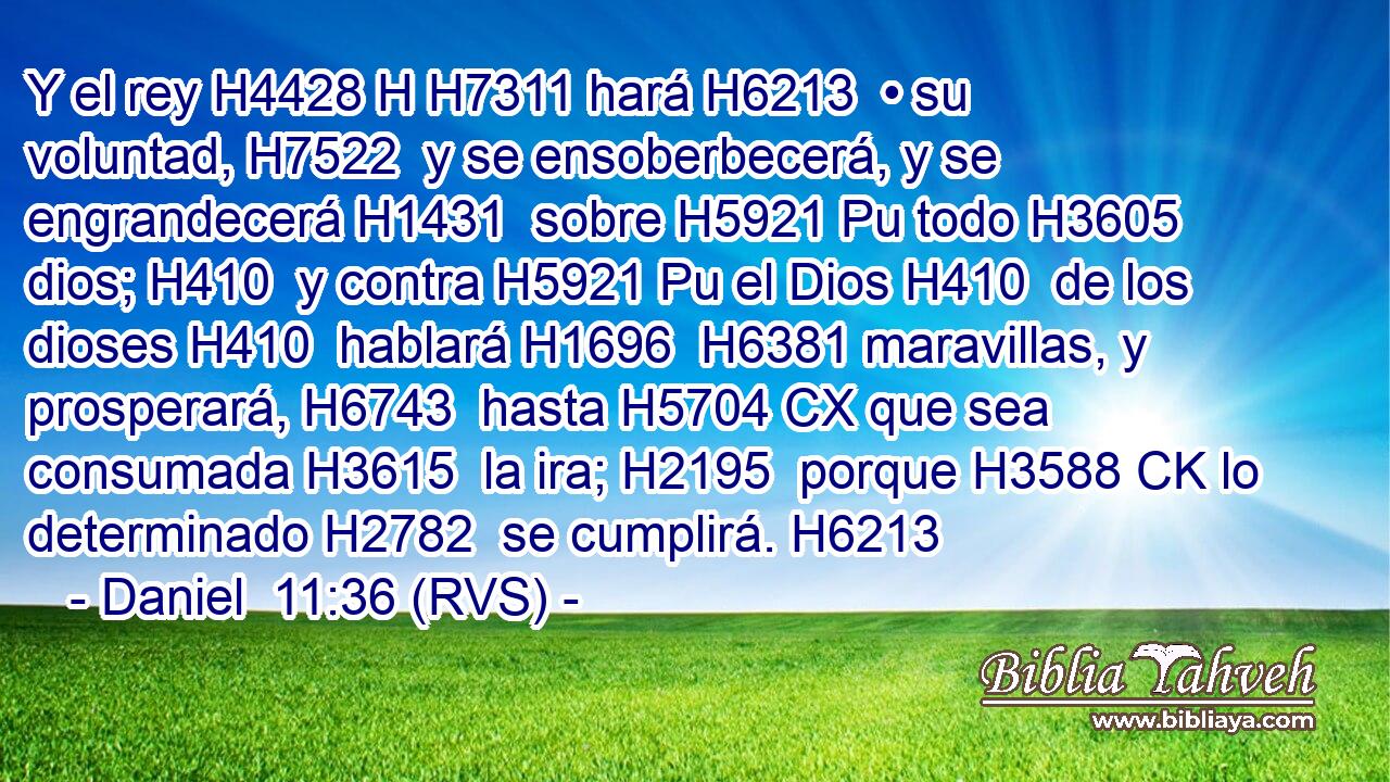 Y el rey H4428 H H7311 hará H6213  • su voluntad, H7522  y se ensoberbecerá, y se engrandecerá H1431  sobre H5921 Pu todo H3605  dios; H410  y contra H5921 Pu el Dios H410  de los dioses H410  hablará H1696  H6381 maravillas, y prosperará, H6743  hasta H5704 CX que sea consumada H3615  la ira; H2195  porque H3588 CK lo determinado H2782  se cumplirá. H6213  