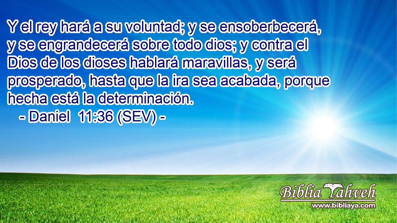Y el rey hará a su voluntad; y se ensoberbecerá, y se engrandecerá sobre todo dios; y contra el Dios de los dioses hablará maravillas, y será prosperado, hasta que la ira sea acabada, porque hecha está la determinación.