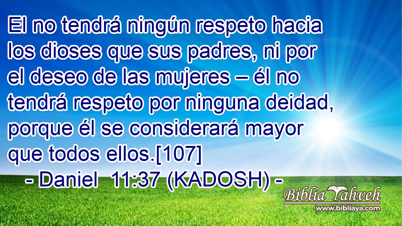  El no tendrá ningún respeto hacia los dioses que sus padres, ni por el deseo de las mujeres – él no tendrá respeto por ninguna deidad, porque él se considerará mayor que todos ellos.[107] 