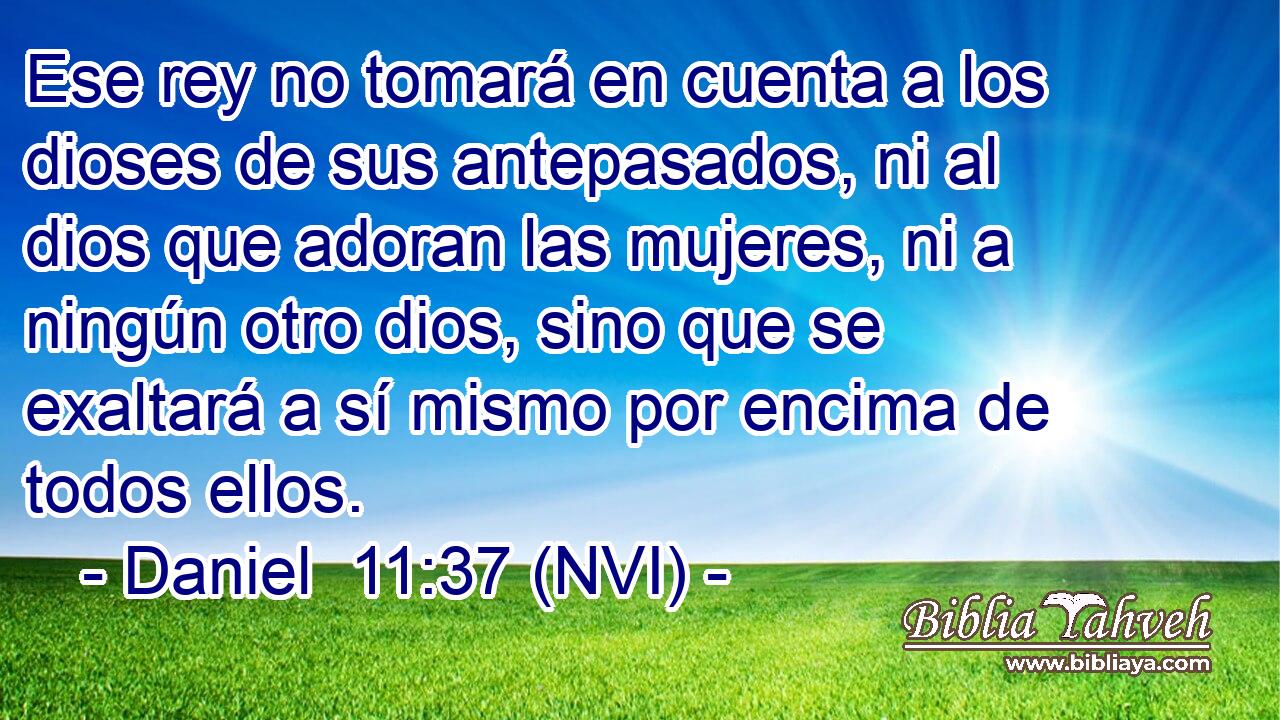  Ese rey no tomará en cuenta a los dioses de sus antepasados, ni al dios que adoran las mujeres, ni a ningún otro dios, sino que se exaltará a sí mismo por encima de todos ellos. 
