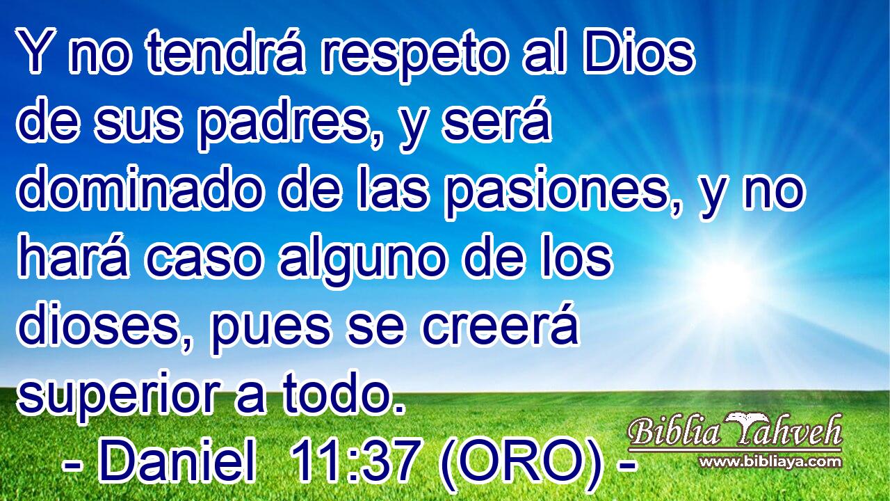  Y no tendrá respeto al Dios de sus padres, y será dominado de las pasiones, y no hará caso alguno de los dioses, pues se creerá superior a todo. 