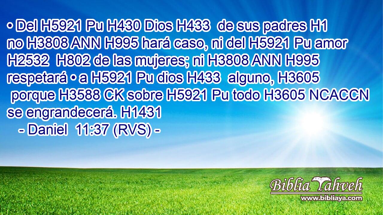 • Del H5921 Pu H430 Dios H433  de sus padres H1  no H3808 ANN H995 hará caso, ni del H5921 Pu amor H2532  H802 de las mujeres; ni H3808 ANN H995 respetará • a H5921 Pu dios H433  alguno, H3605  porque H3588 CK sobre H5921 Pu todo H3605 NCACCN se engrandecerá. H1431  