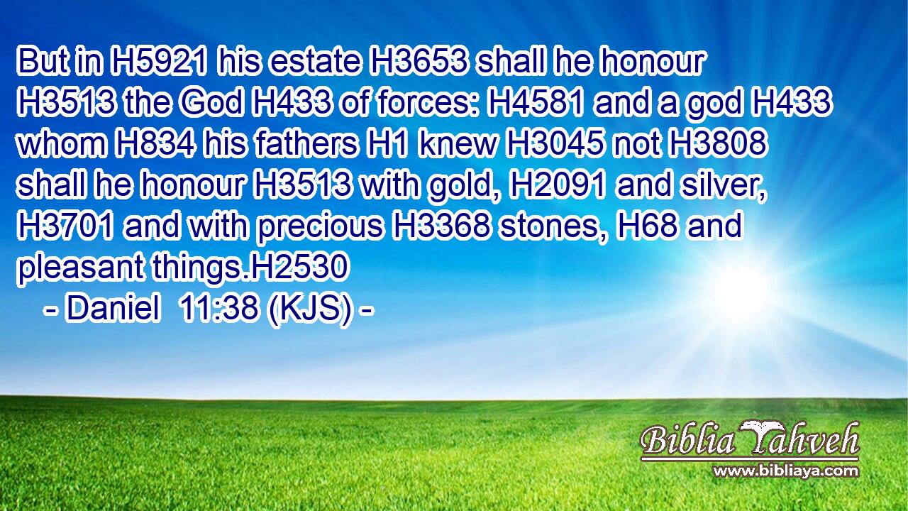 But in H5921 his estate H3653 shall he honour H3513 the God H433 of forces: H4581 and a god H433 whom H834 his fathers H1 knew H3045 not H3808 shall he honour H3513 with gold, H2091 and silver, H3701 and with precious H3368 stones, H68 and pleasant things.H2530