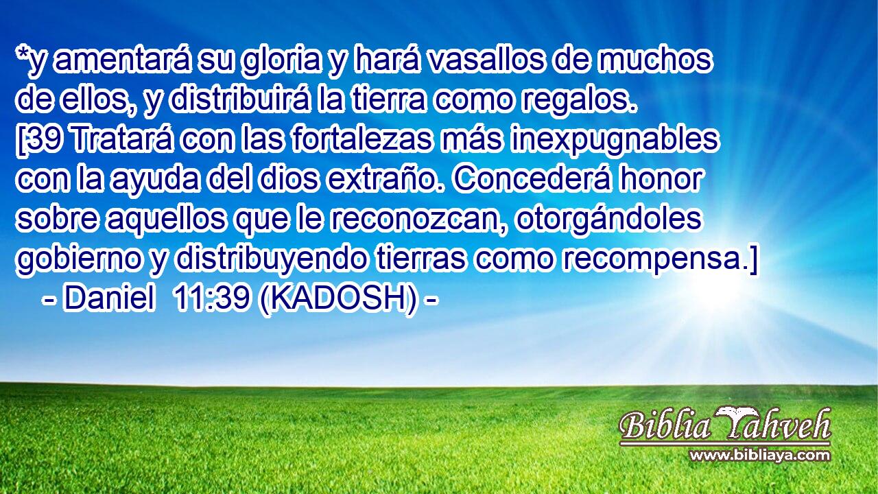  *y amentará su gloria y hará vasallos de muchos de ellos, y distribuirá la tierra como regalos. [39 Tratará con las fortalezas más inexpugnables con la ayuda del dios extraño. Concederá honor sobre aquellos que le reconozcan, otorgándoles gobierno y distribuyendo tierras como recompensa.] 