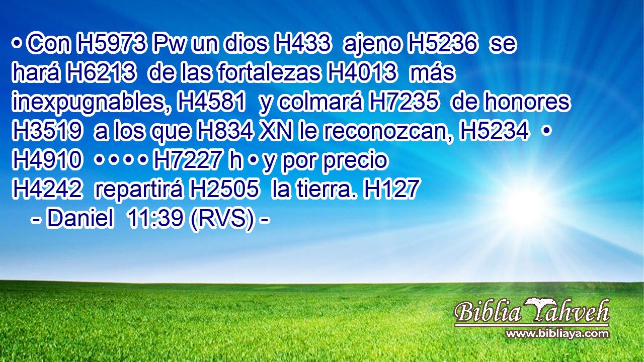 • Con H5973 Pw un dios H433  ajeno H5236  se hará H6213  de las fortalezas H4013  más inexpugnables, H4581  y colmará H7235  de honores H3519  a los que H834 XN le reconozcan, H5234  • H4910  • • • • H7227 h • y por precio H4242  repartirá H2505  la tierra. H127  