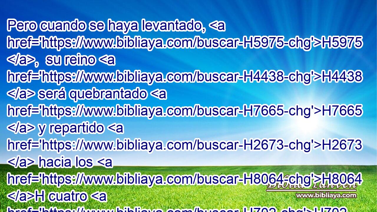 Pero cuando se haya levantado, H5975 ,  su reino H4438  será quebrantado H7665  y repartido H2673  hacia los H8064 H cuatro H702  vientos H7307  del cielo; • no H3808 ANN a sus descendientes, H319  • ni H3808 ANN según el dominio H4915  • con que H834 XN él dominó; H4910  porque H3588 CK su reino H4438  será arrancado, H5428  y será para otros H312  H905 fuera de ellos. H428 R