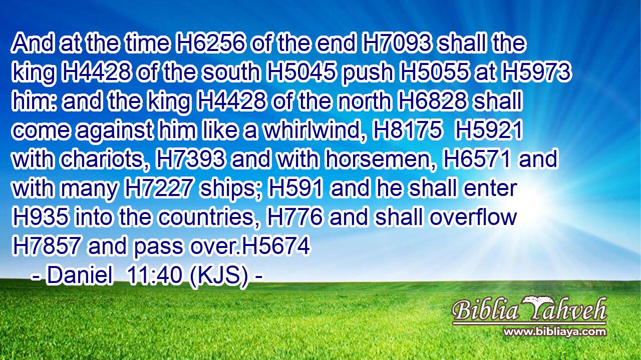 And at the time H6256 of the end H7093 shall the king H4428 of the south H5045 push H5055 at H5973 him: and the king H4428 of the north H6828 shall come against him like a whirlwind, H8175  H5921 with chariots, H7393 and with horsemen, H6571 and with many H7227 ships; H591 and he shall enter H935 into the countries, H776 and shall overflow H7857 and pass over.H5674