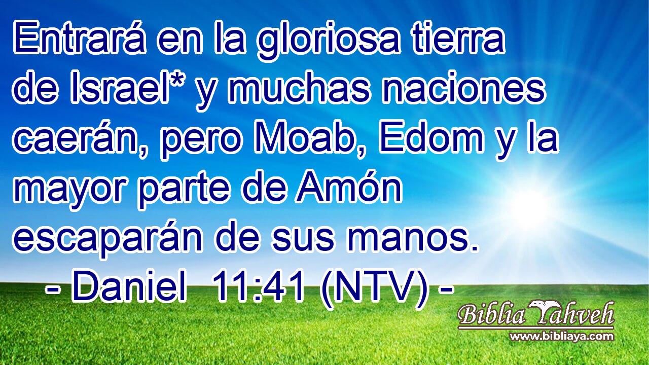 Entrará en la gloriosa tierra de Israel* y muchas naciones caerán, pero Moab, Edom y la mayor parte de Amón escaparán de sus manos.