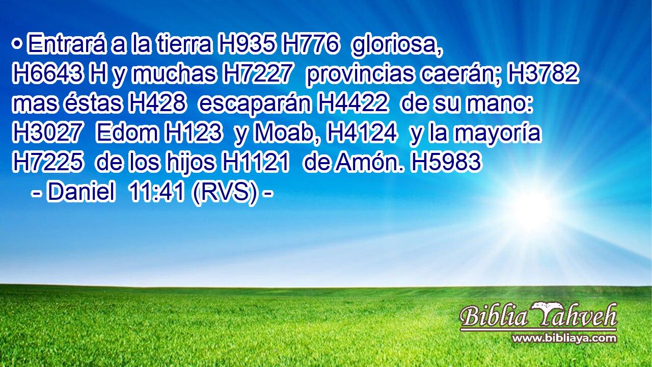 • Entrará a la tierra H935 H776  gloriosa, H6643 H y muchas H7227  provincias caerán; H3782  mas éstas H428  escaparán H4422  de su mano: H3027  Edom H123  y Moab, H4124  y la mayoría H7225  de los hijos H1121  de Amón. H5983  