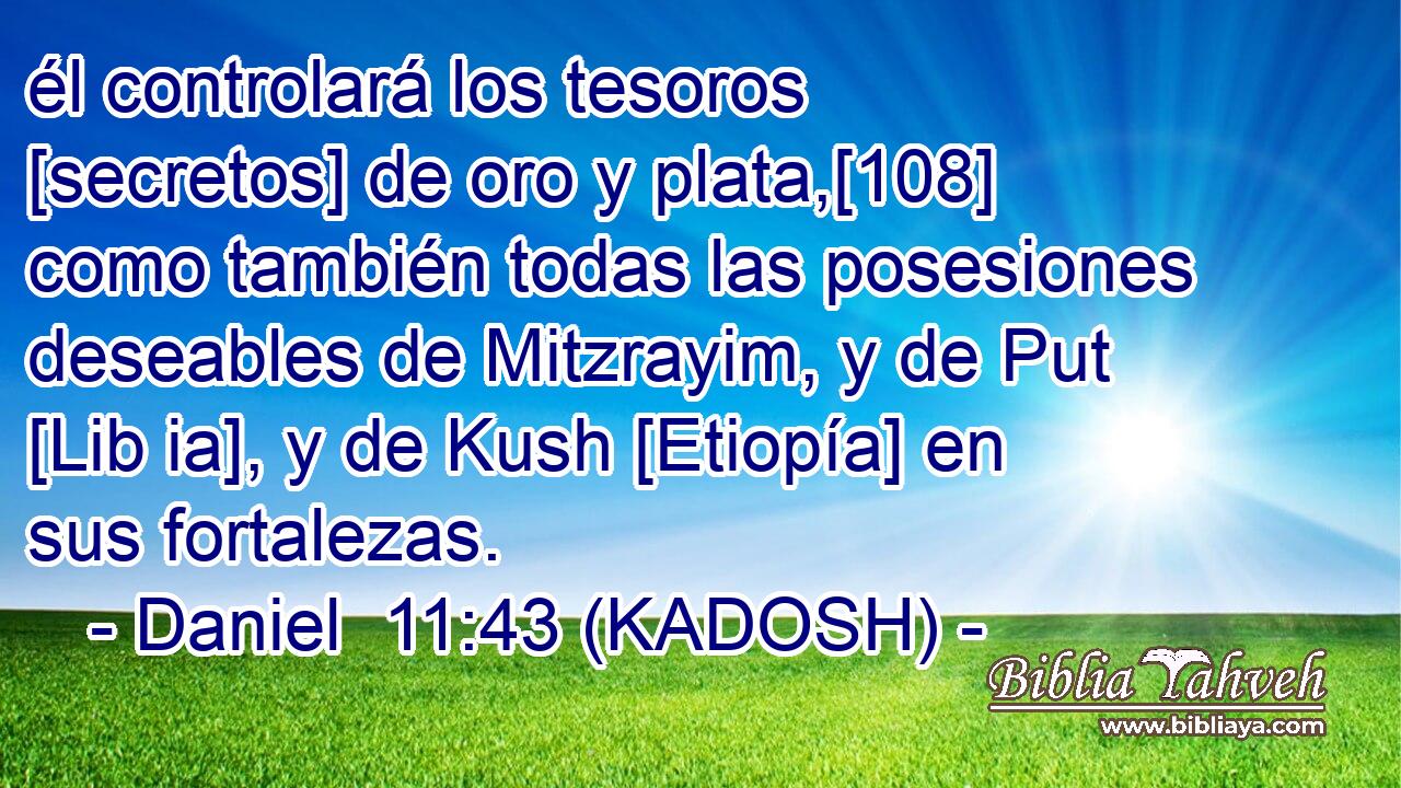  él controlará los tesoros [secretos] de oro y plata,[108] como también todas las posesiones deseables de Mitzrayim, y de Put [Lib ia], y de Kush [Etiopía] en sus fortalezas. 