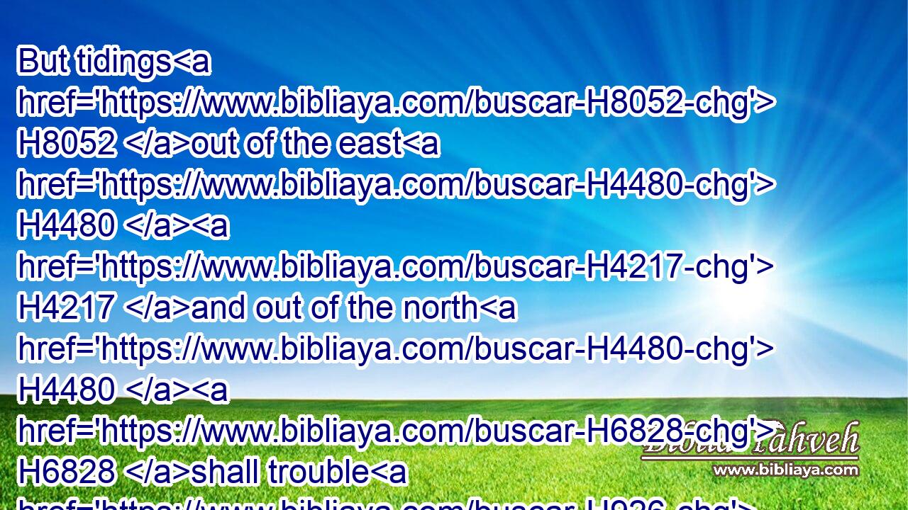 But tidings H8052 out of the east H4480  H4217 and out of the north H4480  H6828 shall trouble H926 him: therefore he shall go forth H3318 with great H1419 fury H2534 to destroy, H8045 and utterly to make away H2763 many.H7227