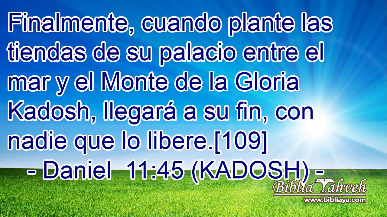  Finalmente, cuando plante las tiendas de su palacio entre el mar y el Monte de la Gloria Kadosh, llegará a su fin, con nadie que lo libere.[109] 