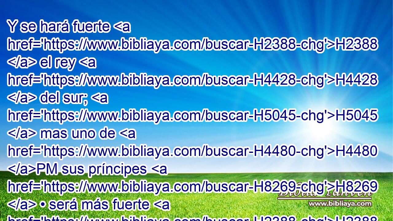 Y se hará fuerte H2388  el rey H4428  del sur; H5045  mas uno de H4480 PM sus príncipes H8269  • será más fuerte H2388  que H5921 Pu él, y se hará poderoso; H4910  • H4474  su dominio H4475  será grande. H7227  