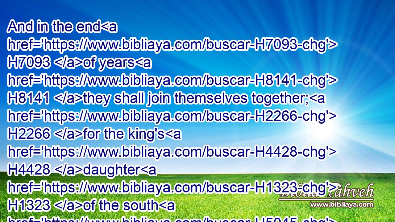 And in the end H7093 of years H8141 they shall join themselves together; H2266 for the king's H4428 daughter H1323 of the south H5045 shall come H935 to H413 the king H4428 of the north H6828 to make H6213 an agreement: H4339 but she shall not H3808 retain H6113 the power H3581 of the arm; H2220 neither H3808 shall he stand, H5975 nor his arm: H2220 but she H1931 shall be given up, H5414 and they that brought H935 her, and he that begat H3205 her, and he that strengthened H2388 her in these times.H6256