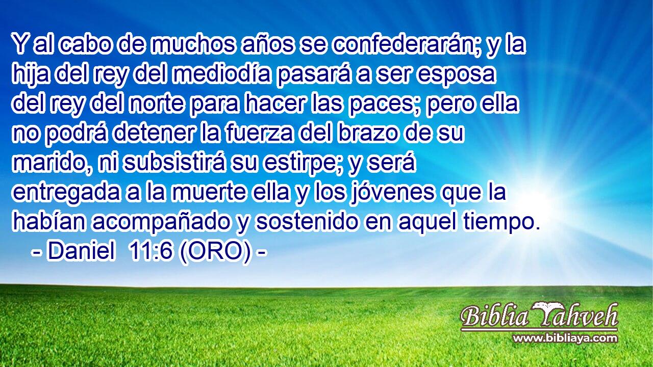  Y al cabo de muchos años se confederarán; y la hija del rey del mediodía pasará a ser esposa del rey del norte para hacer las paces; pero ella no podrá detener la fuerza del brazo de su marido, ni subsistirá su estirpe; y será entregada a la muerte ella y los jóvenes que la habían acompañado y sostenido en aquel tiempo. 