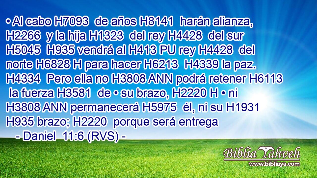 • Al cabo H7093  de años H8141  harán alianza, H2266  y la hija H1323  del rey H4428  del sur H5045  H935 vendrá al H413 PU rey H4428  del norte H6828 H para hacer H6213  H4339 la paz. H4334  Pero ella no H3808 ANN podrá retener H6113  la fuerza H3581  de • su brazo, H2220 H • ni H3808 ANN permanecerá H5975  él, ni su H1931  H935 brazo; H2220  porque será entrega