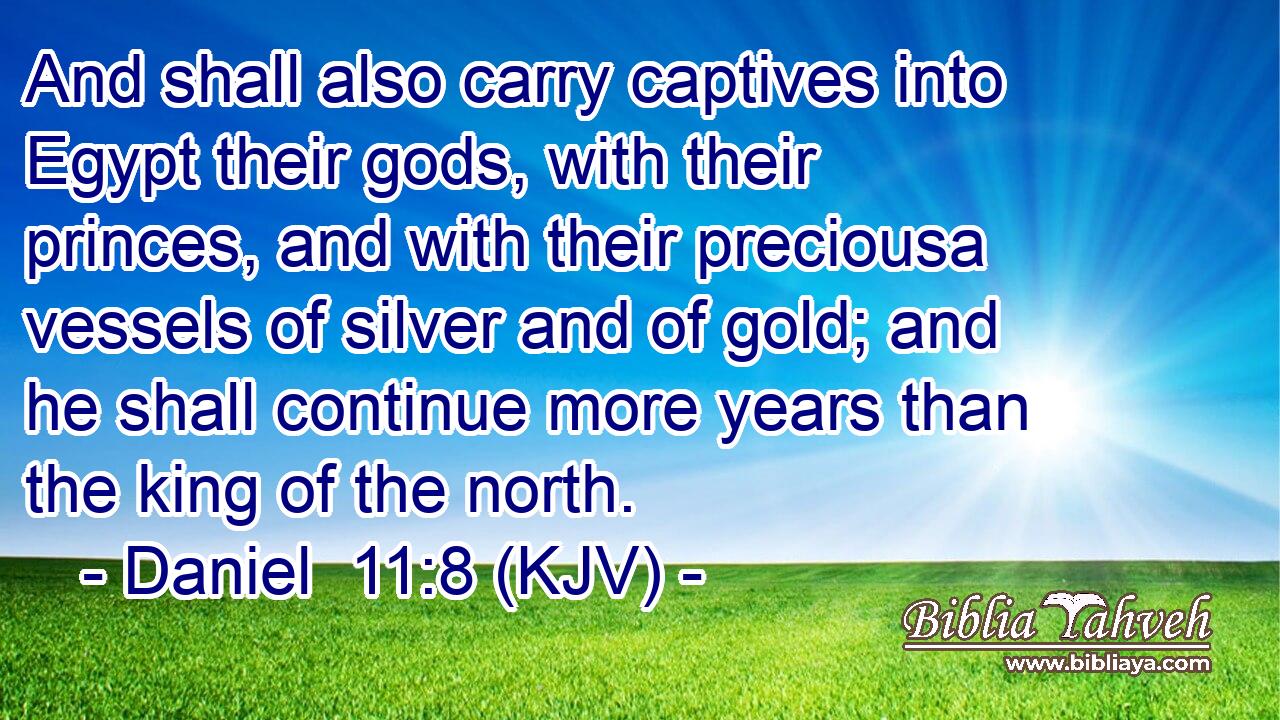And shall also carry captives into Egypt their gods, with their princes, and with their preciousa vessels of silver and of gold; and he shall continue more years than the king of the north.