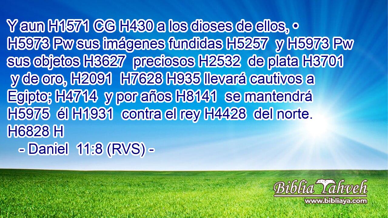 Y aun H1571 CG H430 a los dioses de ellos, • H5973 Pw sus imágenes fundidas H5257  y H5973 Pw sus objetos H3627  preciosos H2532  de plata H3701  y de oro, H2091  H7628 H935 llevará cautivos a Egipto; H4714  y por años H8141  se mantendrá H5975  él H1931  contra el rey H4428  del norte. H6828 H 