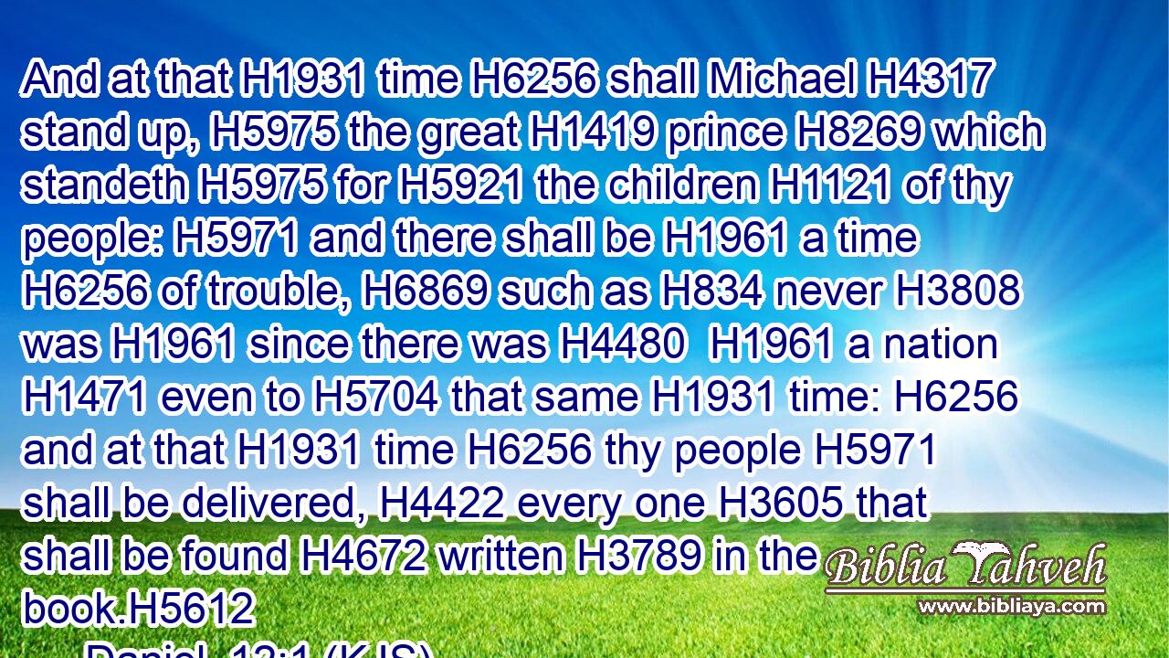 And at that H1931 time H6256 shall Michael H4317 stand up, H5975 the great H1419 prince H8269 which standeth H5975 for H5921 the children H1121 of thy people: H5971 and there shall be H1961 a time H6256 of trouble, H6869 such as H834 never H3808 was H1961 since there was H4480  H1961 a nation H1471 even to H5704 that same H1931 time: H6256 and at that H1931 time H6256 thy people H5971 shall be delivered, H4422 every one H3605 that shall be found H4672 written H3789 in the book.H5612