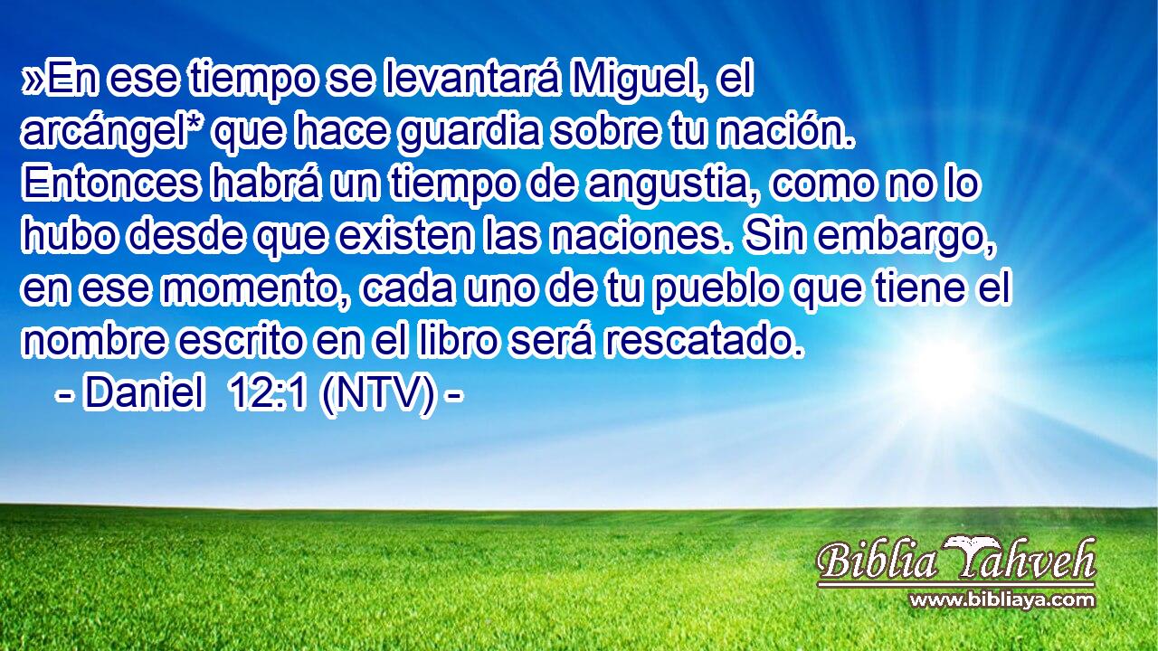 »En ese tiempo se levantará Miguel, el arcángel* que hace guardia sobre tu nación. Entonces habrá un tiempo de angustia, como no lo hubo desde que existen las naciones. Sin embargo, en ese momento, cada uno de tu pueblo que tiene el nombre escrito en el libro será rescatado.