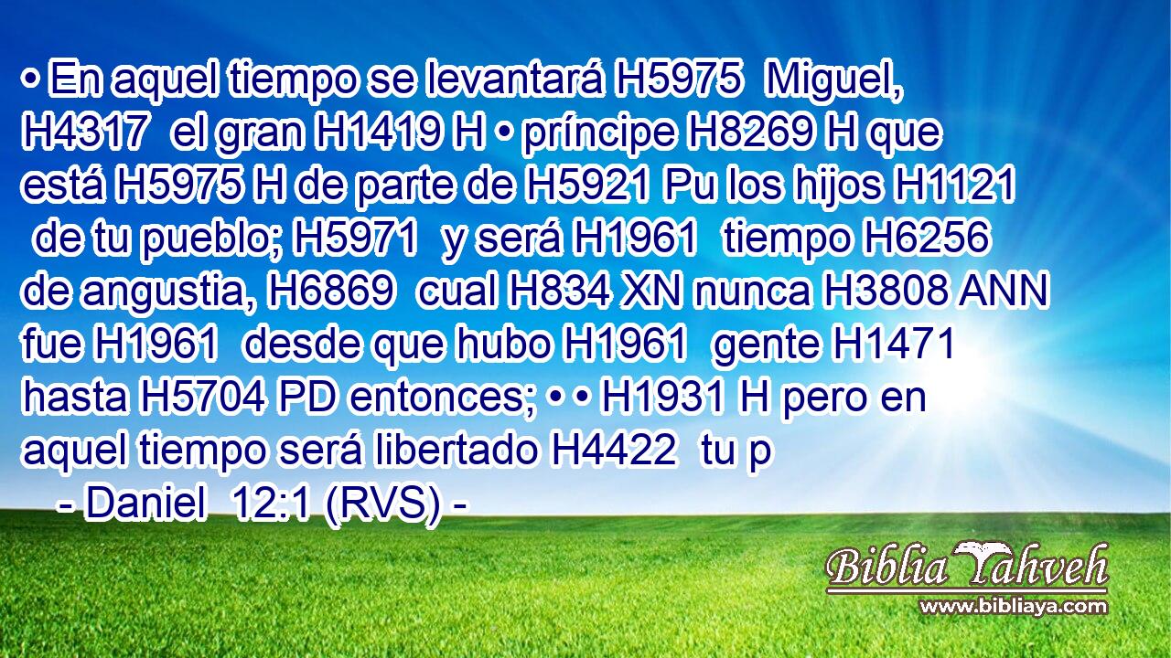 • En aquel tiempo se levantará H5975  Miguel, H4317  el gran H1419 H • príncipe H8269 H que está H5975 H de parte de H5921 Pu los hijos H1121  de tu pueblo; H5971  y será H1961  tiempo H6256  de angustia, H6869  cual H834 XN nunca H3808 ANN fue H1961  desde que hubo H1961  gente H1471  hasta H5704 PD entonces; • • H1931 H pero en aquel tiempo será libertado H4422  tu p