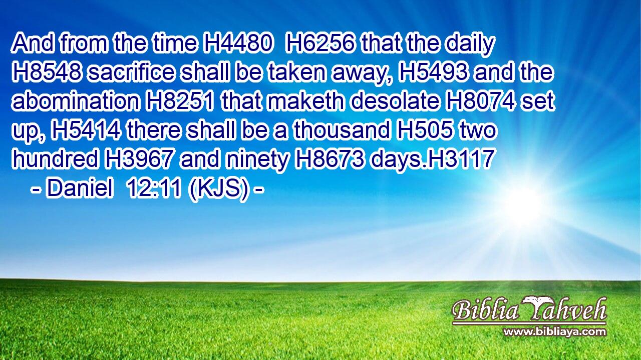 And from the time H4480  H6256 that the daily H8548 sacrifice shall be taken away, H5493 and the abomination H8251 that maketh desolate H8074 set up, H5414 there shall be a thousand H505 two hundred H3967 and ninety H8673 days.H3117