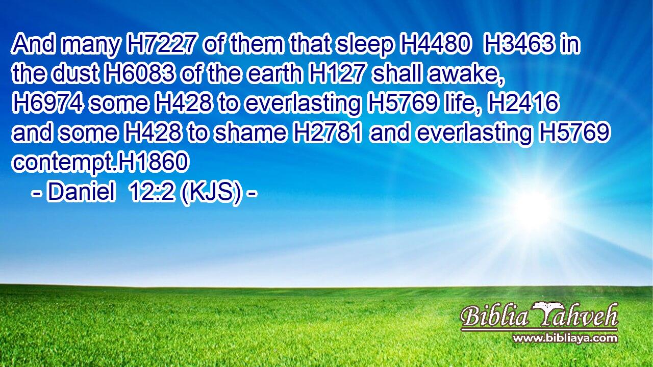 And many H7227 of them that sleep H4480  H3463 in the dust H6083 of the earth H127 shall awake, H6974 some H428 to everlasting H5769 life, H2416 and some H428 to shame H2781 and everlasting H5769 contempt.H1860