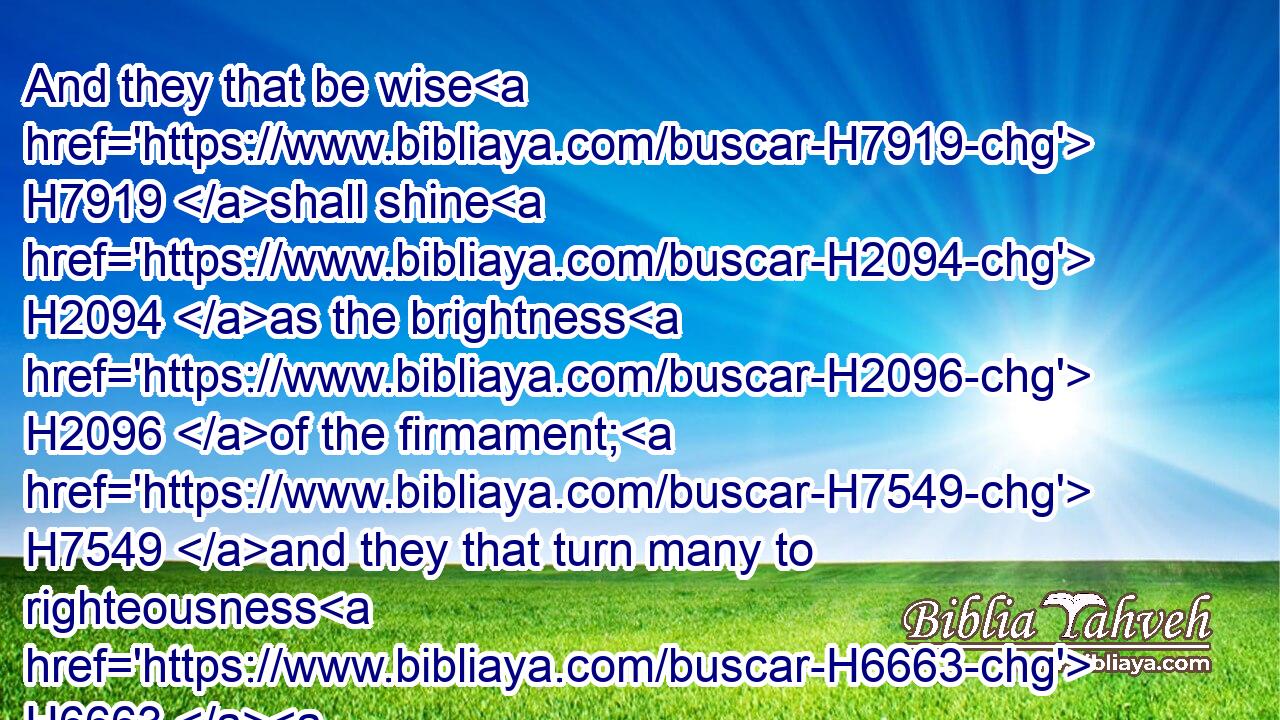 And they that be wise H7919 shall shine H2094 as the brightness H2096 of the firmament; H7549 and they that turn many to righteousness H6663  H7227 as the stars H3556 for ever H5769 and ever.H5703