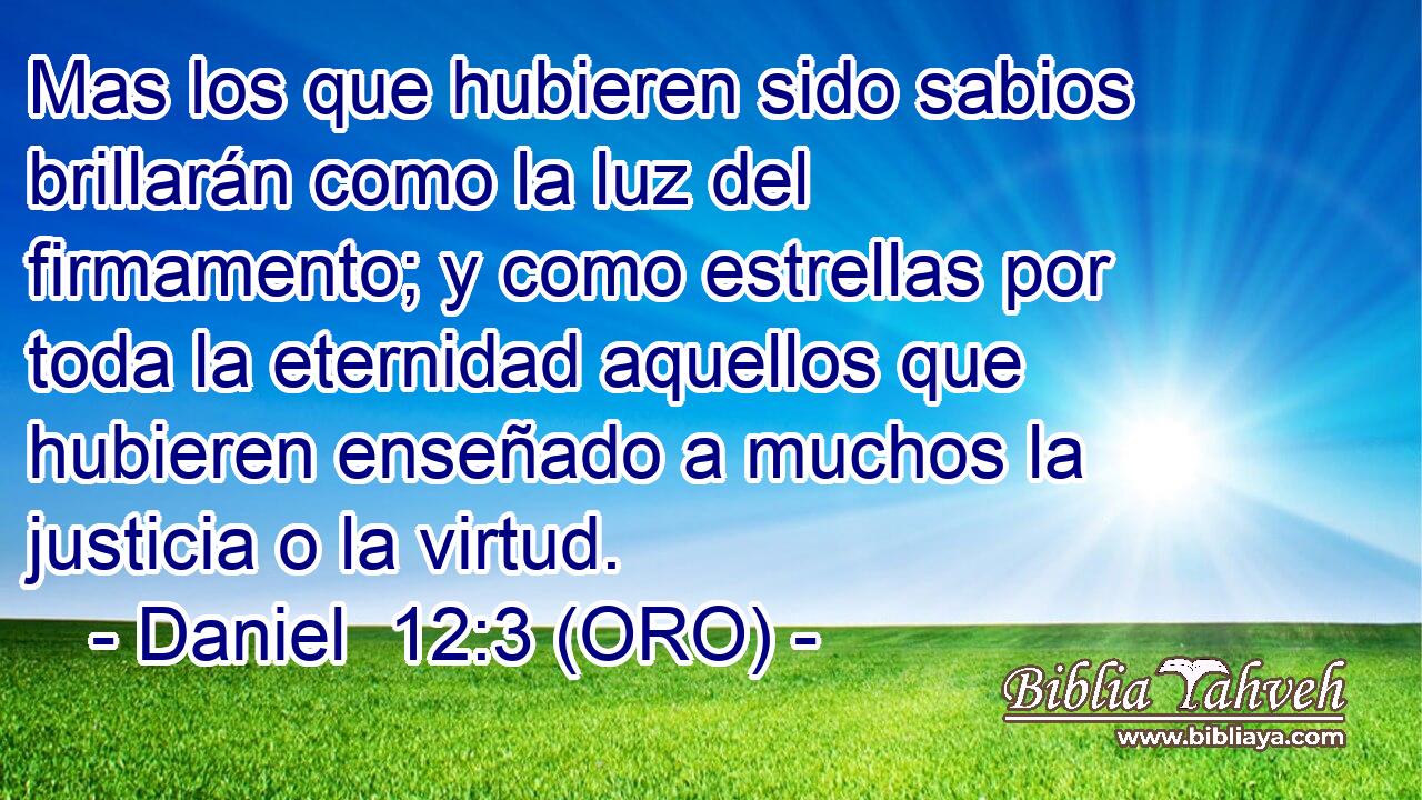  Mas los que hubieren sido sabios brillarán como la luz del firmamento; y como estrellas por toda la eternidad aquellos que hubieren enseñado a muchos la justicia o la virtud. 