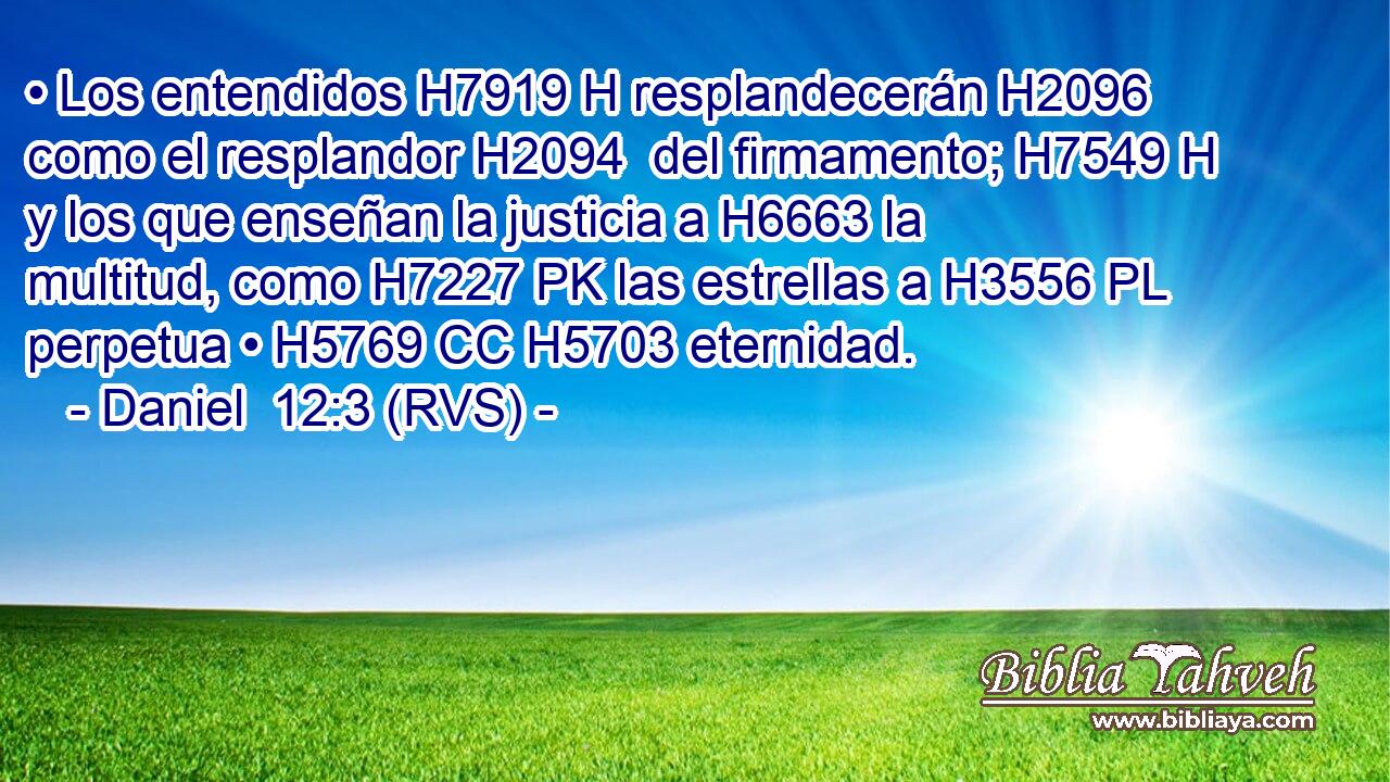 • Los entendidos H7919 H resplandecerán H2096  como el resplandor H2094  del firmamento; H7549 H y los que enseñan la justicia a H6663 la multitud, como H7227 PK las estrellas a H3556 PL perpetua • H5769 CC H5703 eternidad. 
