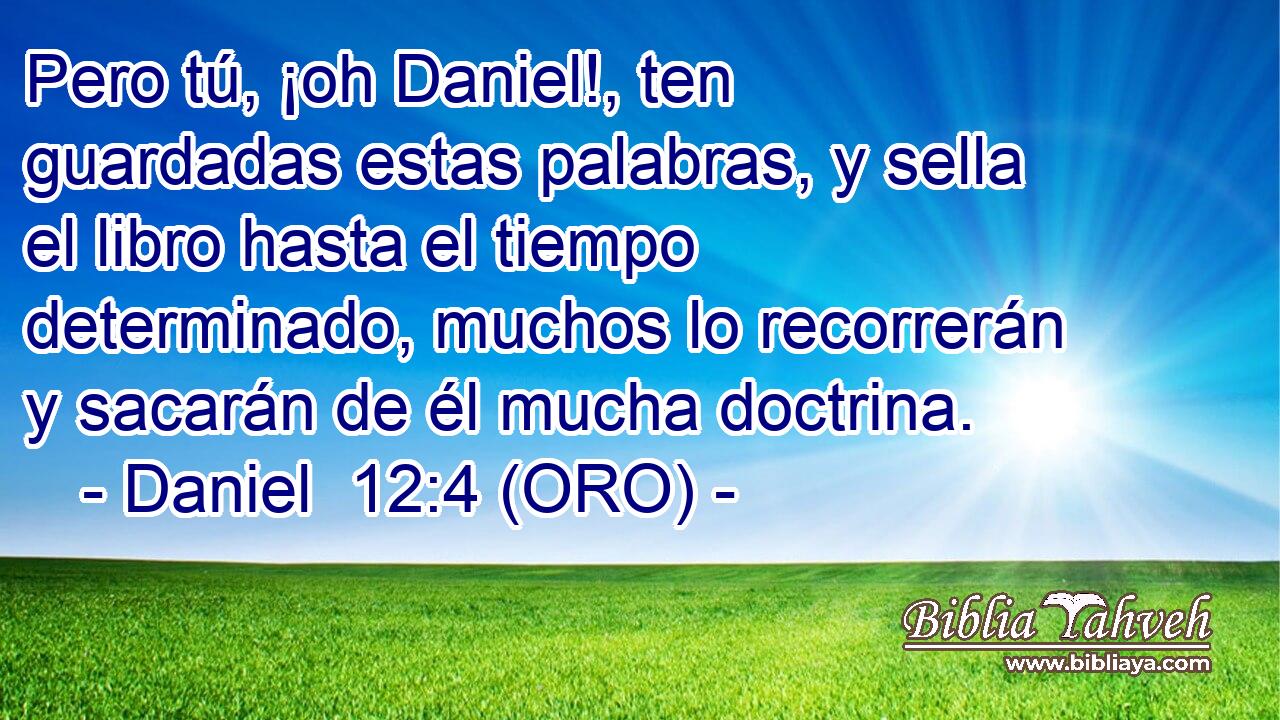  Pero tú, ¡oh Daniel!, ten guardadas estas palabras, y sella el libro hasta el tiempo determinado, muchos lo recorrerán y sacarán de él mucha doctrina. 