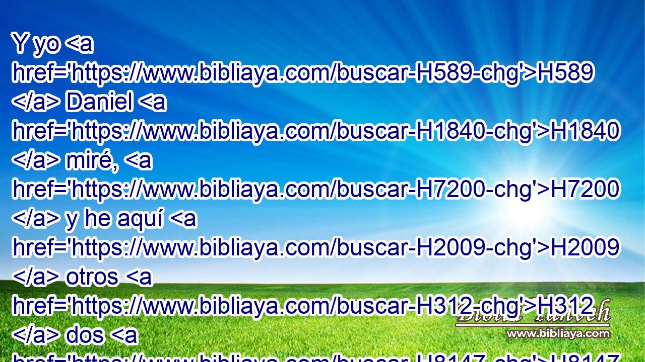 Y yo H589  Daniel H1840  miré, H7200  y he aquí H2009  otros H312  dos H8147  que estaban en pie, el H5975 uno • H259 Ah a H2008 PL este lado del H8193 XD río, y H2975 CC el otro al H259 PL otro lado H2008  del H8193 XD río. 