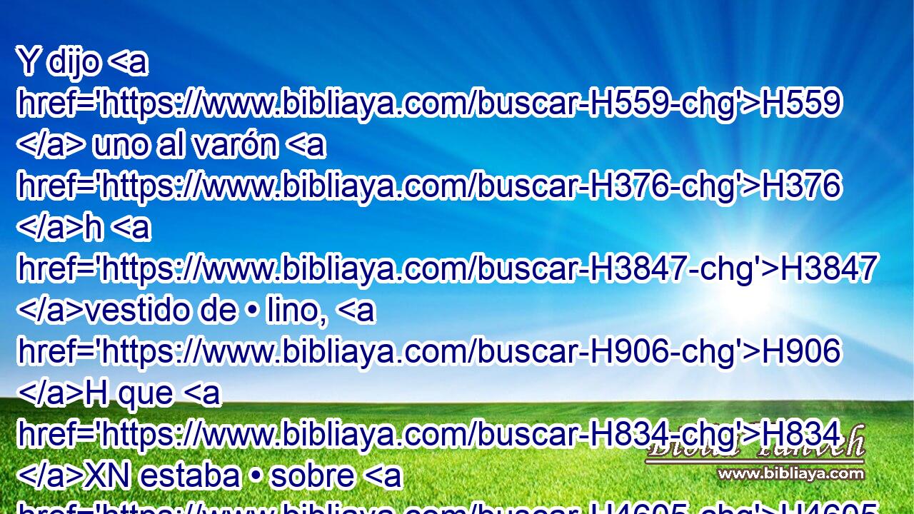Y dijo H559  uno al varón H376 h H3847 vestido de • lino, H906 H que H834 XN estaba • sobre H4605  • las aguas H4325  del río: H2975  • H5704 PD ¿Cuándo H4970 AIe será el fin H7093  de estas maravillas? H6382 H 