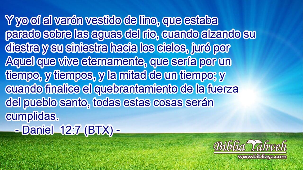Y yo oí al varón vestido de lino, que estaba parado sobre las aguas del río, cuando alzando su diestra y su siniestra hacia los cielos, juró por Aquel que vive eternamente, que sería por un tiempo, y tiempos, y la mitad de un tiempo; y cuando finalice el quebrantamiento de la fuerza del pueblo santo, todas estas cosas serán cumplidas.