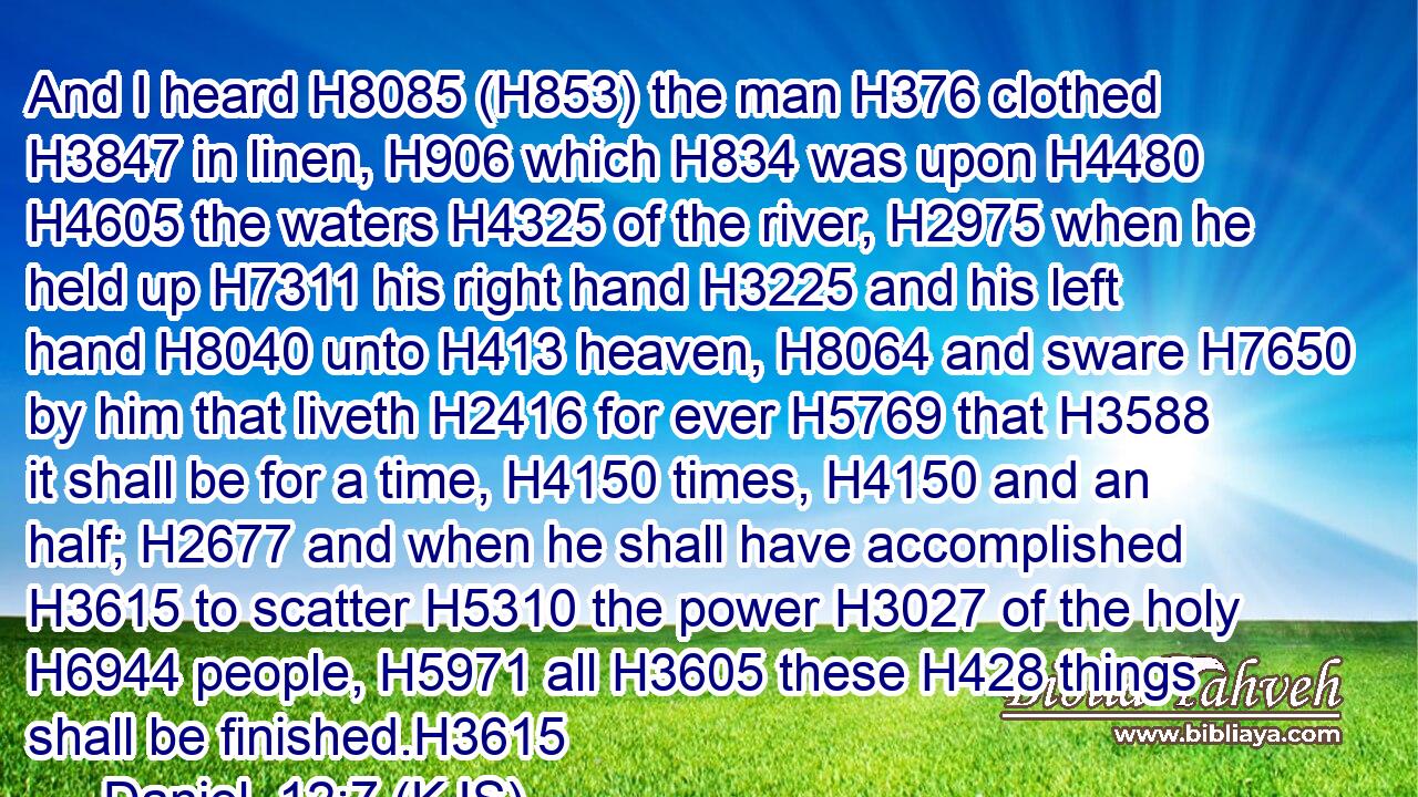 And I heard H8085 (H853) the man H376 clothed H3847 in linen, H906 which H834 was upon H4480  H4605 the waters H4325 of the river, H2975 when he held up H7311 his right hand H3225 and his left hand H8040 unto H413 heaven, H8064 and sware H7650 by him that liveth H2416 for ever H5769 that H3588 it shall be for a time, H4150 times, H4150 and an half; H2677 and when he shall have accomplished H3615 to scatter H5310 the power H3027 of the holy H6944 people, H5971 all H3605 these H428 things shall be finished.H3615