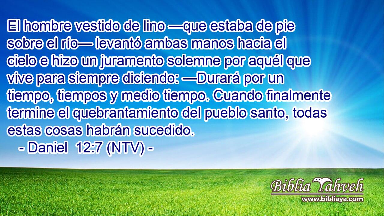 El hombre vestido de lino —que estaba de pie sobre el río— levantó ambas manos hacia el cielo e hizo un juramento solemne por aquél que vive para siempre diciendo: —Durará por un tiempo, tiempos y medio tiempo. Cuando finalmente termine el quebrantamiento del pueblo santo, todas estas cosas habrán sucedido.
