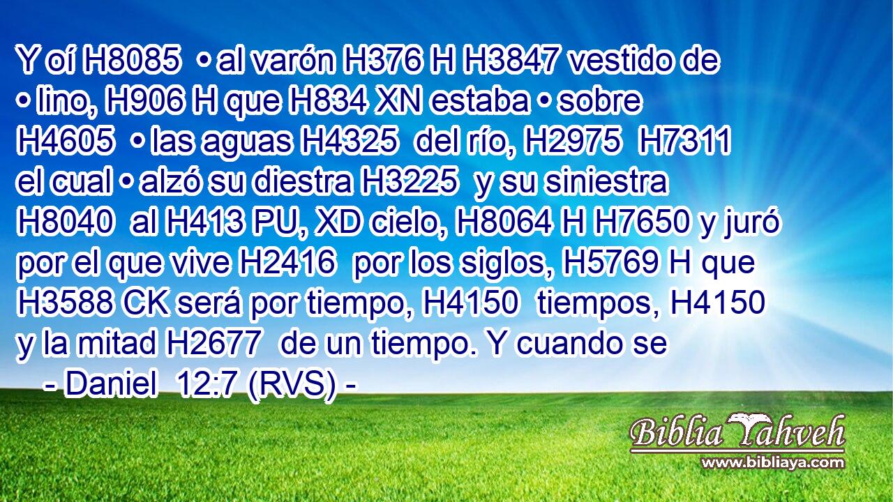 Y oí H8085  • al varón H376 H H3847 vestido de • lino, H906 H que H834 XN estaba • sobre H4605  • las aguas H4325  del río, H2975  H7311 el cual • alzó su diestra H3225  y su siniestra H8040  al H413 PU, XD cielo, H8064 H H7650 y juró por el que vive H2416  por los siglos, H5769 H que H3588 CK será por tiempo, H4150  tiempos, H4150  y la mitad H2677  de un tiempo. Y cuando se 