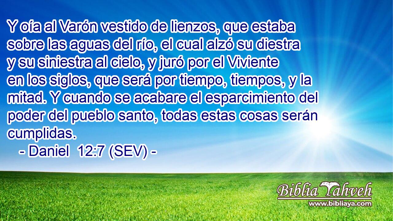 Y oía al Varón vestido de lienzos, que estaba sobre las aguas del río, el cual alzó su diestra y su siniestra al cielo, y juró por el Viviente en los siglos, que será por tiempo, tiempos, y la mitad. Y cuando se acabare el esparcimiento del poder del pueblo santo, todas estas cosas serán cumplidas.