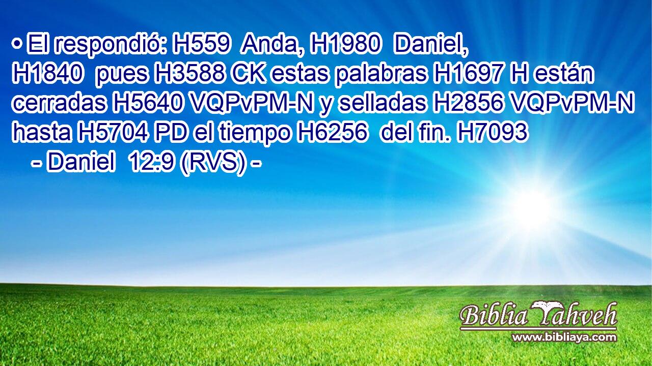 • El respondió: H559  Anda, H1980  Daniel, H1840  pues H3588 CK estas palabras H1697 H están cerradas H5640 VQPvPM-N y selladas H2856 VQPvPM-N hasta H5704 PD el tiempo H6256  del fin. H7093  