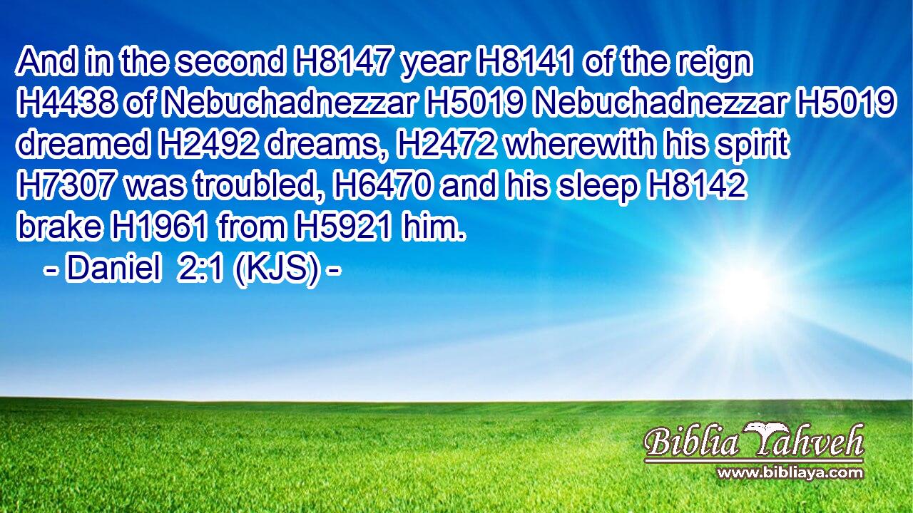 And in the second H8147 year H8141 of the reign H4438 of Nebuchadnezzar H5019 Nebuchadnezzar H5019 dreamed H2492 dreams, H2472 wherewith his spirit H7307 was troubled, H6470 and his sleep H8142 brake H1961 from H5921 him.