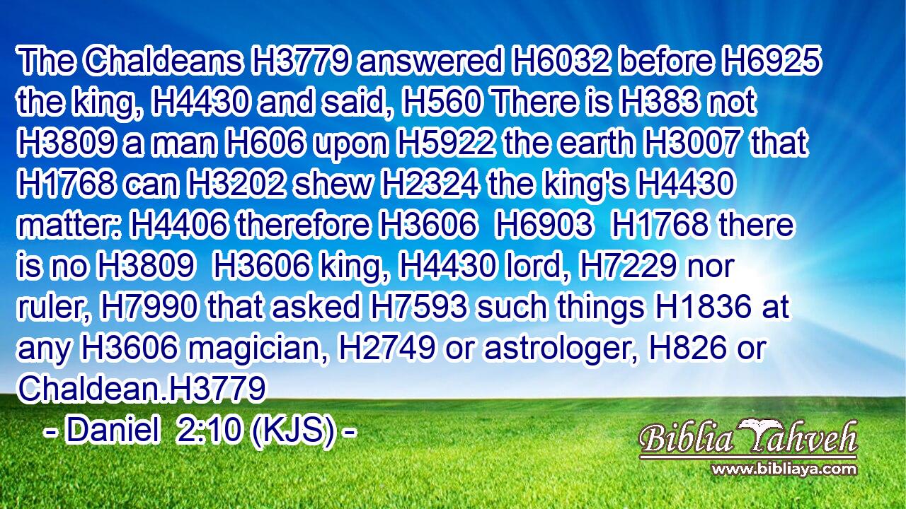 The Chaldeans H3779 answered H6032 before H6925 the king, H4430 and said, H560 There is H383 not H3809 a man H606 upon H5922 the earth H3007 that H1768 can H3202 shew H2324 the king's H4430 matter: H4406 therefore H3606  H6903  H1768 there is no H3809  H3606 king, H4430 lord, H7229 nor ruler, H7990 that asked H7593 such things H1836 at any H3606 magician, H2749 or astrologer, H826 or Chaldean.H3779
