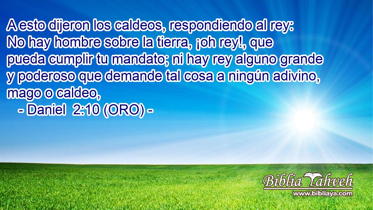  A esto dijeron los caldeos, respondiendo al rey: No hay hombre sobre la tierra, ¡oh rey!, que pueda cumplir tu mandato; ni hay rey alguno grande y poderoso que demande tal cosa a ningún adivino, mago o caldeo, 