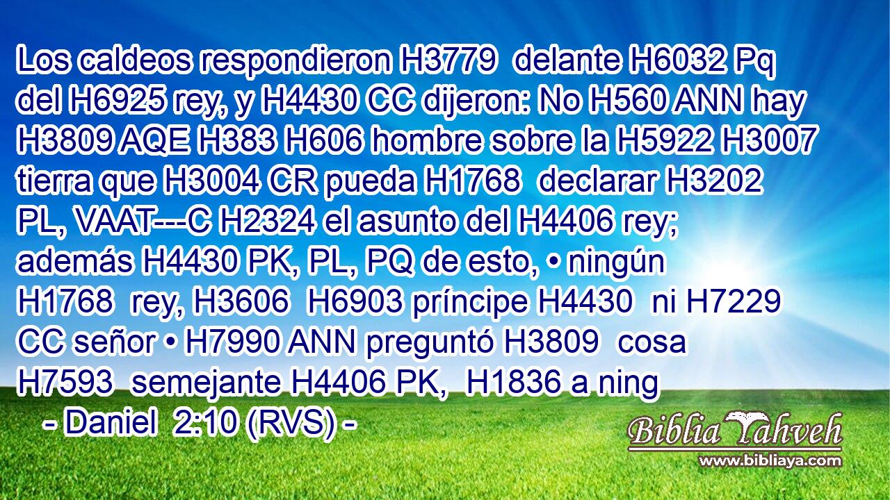 Los caldeos respondieron H3779  delante H6032 Pq del H6925 rey, y H4430 CC dijeron: No H560 ANN hay H3809 AQE H383 H606 hombre sobre la H5922 H3007 tierra que H3004 CR pueda H1768  declarar H3202 PL, VAAT---C H2324 el asunto del H4406 rey; además H4430 PK, PL, PQ de esto, • ningún H1768  rey, H3606  H6903 príncipe H4430  ni H7229 CC señor • H7990 ANN preguntó H3809  cosa H7593  semejante H4406 PK,  H1836 a ning