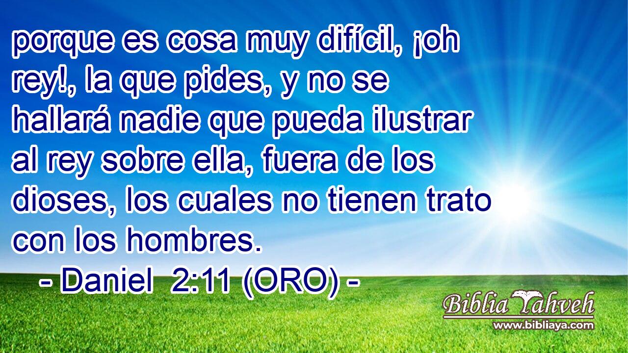  porque es cosa muy difícil, ¡oh rey!, la que pides, y no se hallará nadie que pueda ilustrar al rey sobre ella, fuera de los dioses, los cuales no tienen trato con los hombres. 