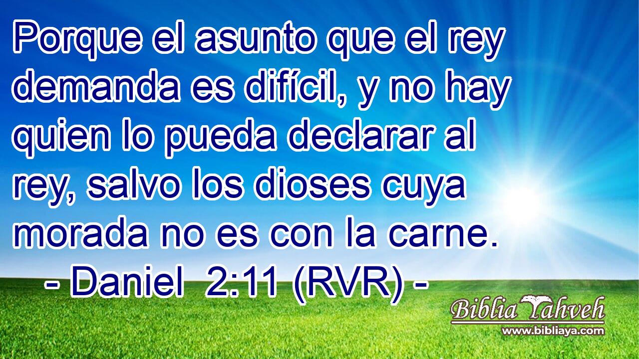 Porque el asunto que el rey demanda es difícil, y no hay quien lo pueda declarar al rey, salvo los dioses cuya morada no es con la carne.