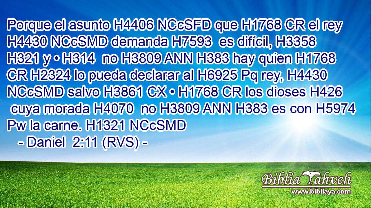 Porque el asunto H4406 NCcSFD que H1768 CR el rey H4430 NCcSMD demanda H7593  es difícil, H3358  H321 y • H314  no H3809 ANN H383 hay quien H1768 CR H2324 lo pueda declarar al H6925 Pq rey, H4430 NCcSMD salvo H3861 CX • H1768 CR los dioses H426  cuya morada H4070  no H3809 ANN H383 es con H5974 Pw la carne. H1321 NCcSMD 