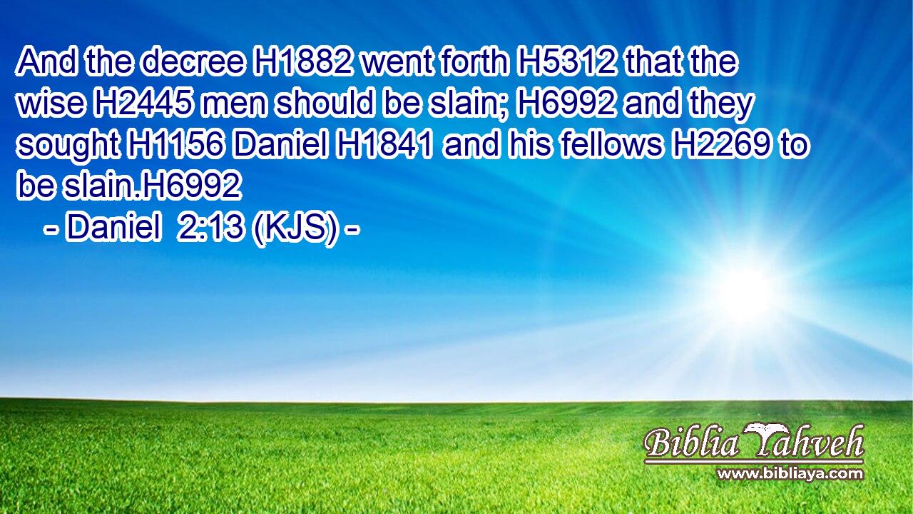 And the decree H1882 went forth H5312 that the wise H2445 men should be slain; H6992 and they sought H1156 Daniel H1841 and his fellows H2269 to be slain.H6992