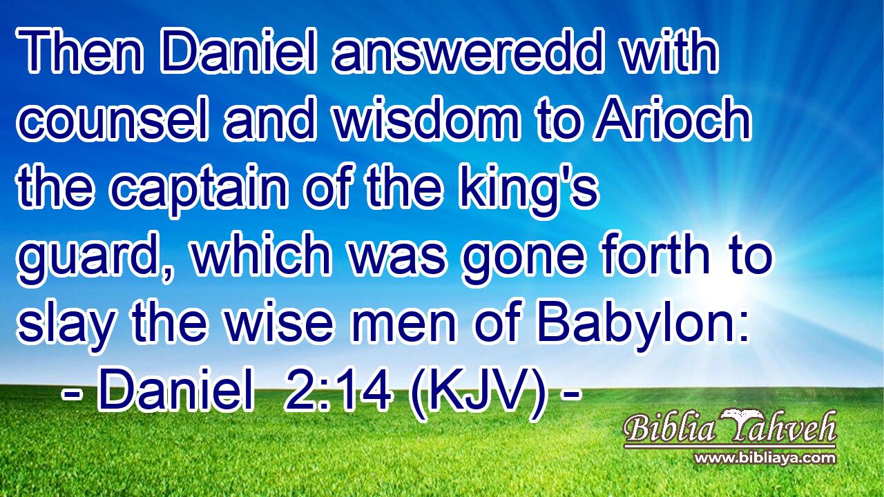 Then Daniel answeredd with counsel and wisdom to Arioch the captain of the king's guard, which was gone forth to slay the wise men of Babylon: