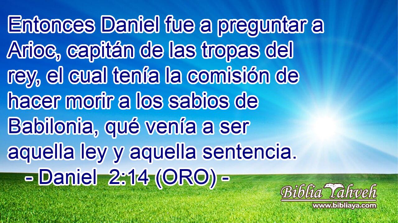  Entonces Daniel fue a preguntar a Arioc, capitán de las tropas del rey, el cual tenía la comisión de hacer morir a los sabios de Babilonia, qué venía a ser aquella ley y aquella sentencia. 